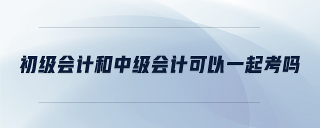 初級會計和中級會計可以一起考嗎