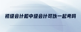 初級會計和中級會計可以一起考嗎