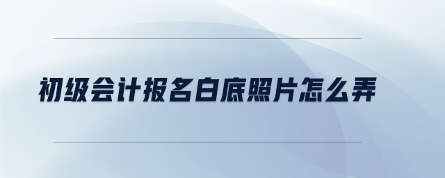 初級(jí)會(huì)計(jì)報(bào)名白底照片怎么弄