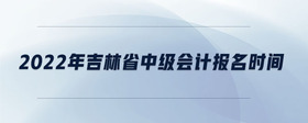 2022年吉林省中級會計報名時間