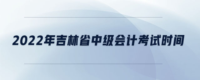2022年吉林省中級(jí)會(huì)計(jì)考試時(shí)間