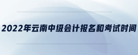 2022年云南中級會計報名和考試時間