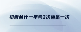 初級(jí)會(huì)計(jì)一年考2次還是一次