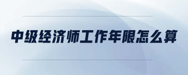 中級經(jīng)濟(jì)師工作年限怎么算