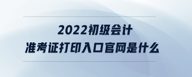 2022初級會(huì)計(jì)準(zhǔn)考證打印入口官網(wǎng)是什么
