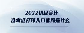 2022初級(jí)會(huì)計(jì)準(zhǔn)考證打印入口官網(wǎng)是什么