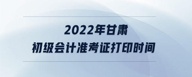 2022年甘肅初級會計準(zhǔn)考證打印時間