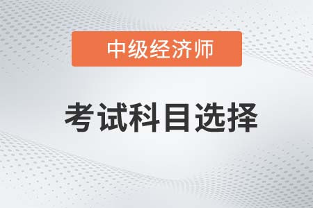 2022年中級(jí)經(jīng)濟(jì)師考試科目如何選擇呢