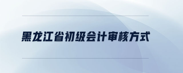 黑龍江省初級會計審核方式