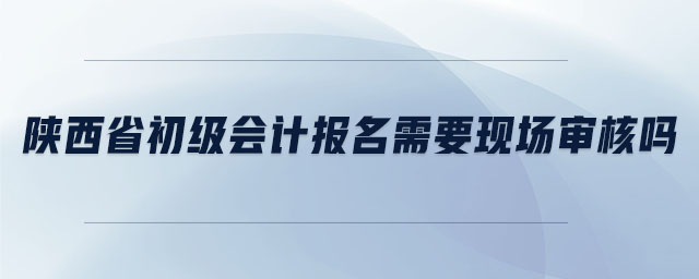 陜西省初級會計(jì)報(bào)名需要現(xiàn)場審核嗎