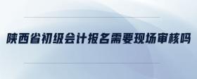 陜西省初級會計報名需要現(xiàn)場審核嗎