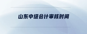 山東中級(jí)會(huì)計(jì)審核時(shí)間