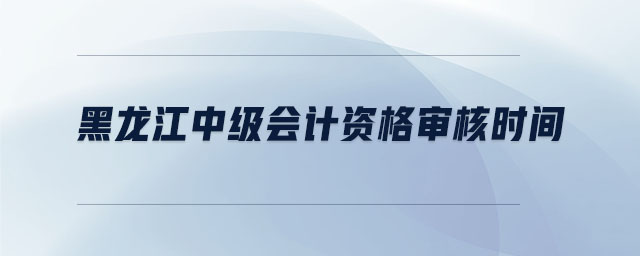 黑龍江中級(jí)會(huì)計(jì)資格審核時(shí)間