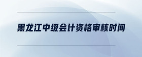 黑龍江中級(jí)會(huì)計(jì)資格審核時(shí)間