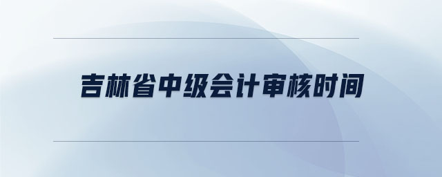 吉林省中級(jí)會(huì)計(jì)審核時(shí)間