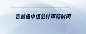 吉林省中級(jí)會(huì)計(jì)審核時(shí)間