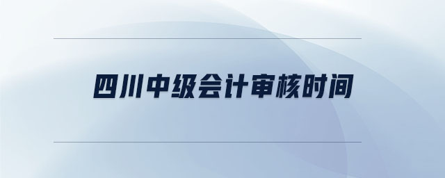 四川中級(jí)會(huì)計(jì)審核時(shí)間