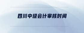 四川中級(jí)會(huì)計(jì)審核時(shí)間