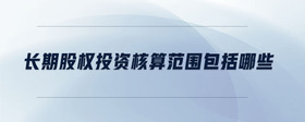 長期股權(quán)投資核算范圍包括哪些