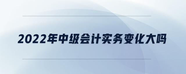 2022年中級會計實務變化大嗎
