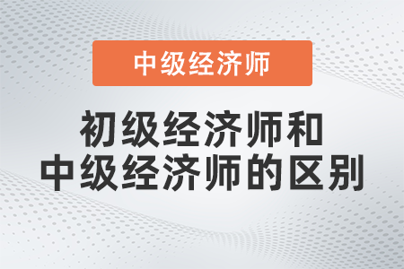 初級經濟師和中級經濟師的區(qū)別有哪些