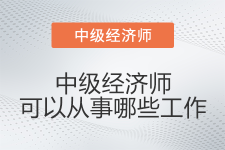 中級(jí)經(jīng)濟(jì)師可以從事哪些工作