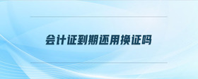 會(huì)計(jì)證到期還用換證嗎