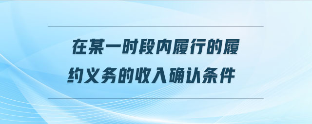 在某一時段內(nèi)履行的履約義務(wù)的收入確認條件