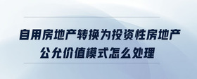 自用房地產(chǎn)轉(zhuǎn)換為投資性房地產(chǎn)公允價(jià)值模式怎么處理