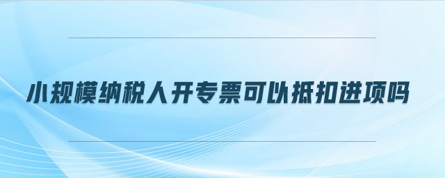 小規(guī)模納稅人開專票可以抵扣進(jìn)項(xiàng)嗎