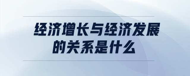 經(jīng)濟(jì)增長(zhǎng)與經(jīng)濟(jì)發(fā)展的關(guān)系是什么