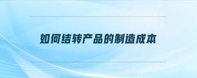 如何結(jié)轉(zhuǎn)產(chǎn)品的制造成本