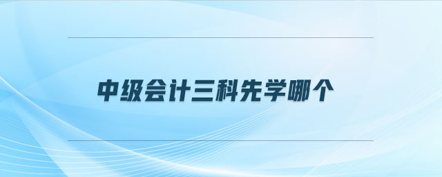 中級(jí)會(huì)計(jì)三科先學(xué)哪個(gè)