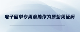 電子回單專用章能作為原始憑證嗎