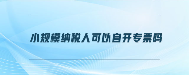 小規(guī)模納稅人可以自開專票嗎 小規(guī)模納稅人可以自開專票嗎