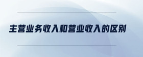 主營業(yè)務(wù)收入和營業(yè)收入的區(qū)別