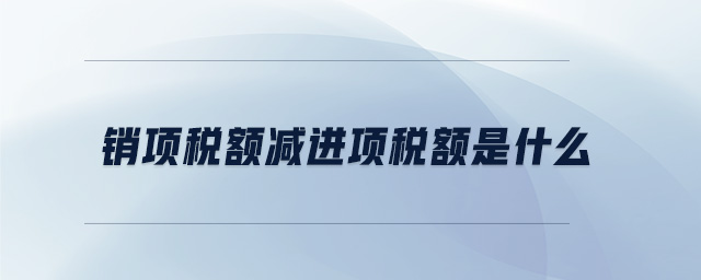 銷項(xiàng)稅額減進(jìn)項(xiàng)稅額是什么