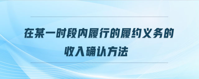 在某一時段內(nèi)履行的履約義務的收入確認方法 在某一時段內(nèi)履行的履約義務的收入確認方法