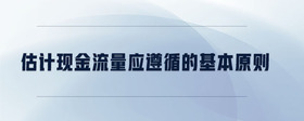 估計現(xiàn)金流量應(yīng)遵循的基本原則