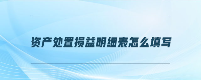 資產(chǎn)處置損益明細(xì)表怎么填寫