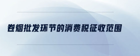 卷煙批發(fā)環(huán)節(jié)的消費(fèi)稅征收范圍