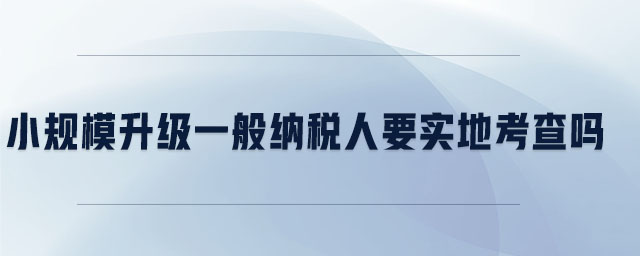 小規(guī)模升級一般納稅人要實地考察嗎