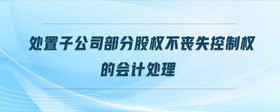 處置子公司部分股權(quán)不喪失控制權(quán)的會計處理