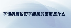 車(chē)輛購(gòu)置稅和車(chē)船稅的區(qū)別是什么