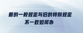 新的一般規(guī)定與舊的特別規(guī)定不一致如何辦