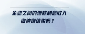企業(yè)之間的借款利息收入繳納增值稅嗎？