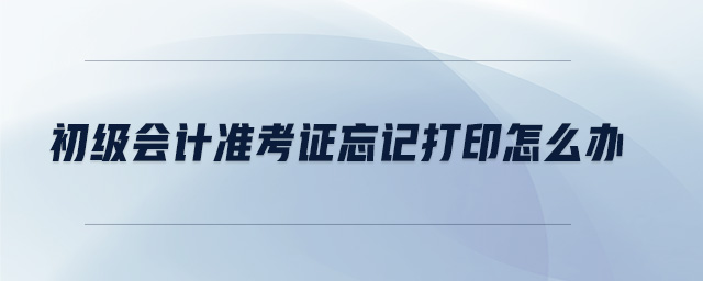 初級會計(jì)準(zhǔn)考證忘記打印怎么辦