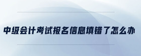 中級會計考試報名信息填錯了怎么辦