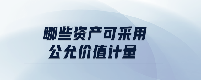 哪些資產(chǎn)可采用公允價值計量