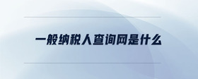 一般納稅人查詢網(wǎng)是什么